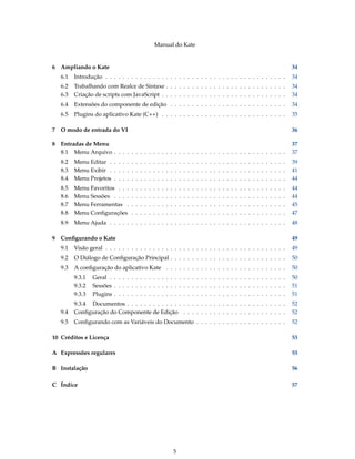 Manual do Kate
6 Ampliando o Kate 34
6.1 Introdução . . . . . . . . . . . . . . . . . . . . . . . . . . . . . . . . . . . . . . . . . . 34
6.2 Trabalhando com Realce de Sintaxe . . . . . . . . . . . . . . . . . . . . . . . . . . . . 34
6.3 Criação de scripts com JavaScript . . . . . . . . . . . . . . . . . . . . . . . . . . . . . 34
6.4 Extensões do componente de edição . . . . . . . . . . . . . . . . . . . . . . . . . . . 34
6.5 Plugins do aplicativo Kate (C++) . . . . . . . . . . . . . . . . . . . . . . . . . . . . . 35
7 O modo de entrada do VI 36
8 Entradas de Menu 37
8.1 Menu Arquivo . . . . . . . . . . . . . . . . . . . . . . . . . . . . . . . . . . . . . . . . 37
8.2 Menu Editar . . . . . . . . . . . . . . . . . . . . . . . . . . . . . . . . . . . . . . . . . 39
8.3 Menu Exibir . . . . . . . . . . . . . . . . . . . . . . . . . . . . . . . . . . . . . . . . . 41
8.4 Menu Projetos . . . . . . . . . . . . . . . . . . . . . . . . . . . . . . . . . . . . . . . . 44
8.5 Menu Favoritos . . . . . . . . . . . . . . . . . . . . . . . . . . . . . . . . . . . . . . . 44
8.6 Menu Sessões . . . . . . . . . . . . . . . . . . . . . . . . . . . . . . . . . . . . . . . . 44
8.7 Menu Ferramentas . . . . . . . . . . . . . . . . . . . . . . . . . . . . . . . . . . . . . 45
8.8 Menu Conﬁgurações . . . . . . . . . . . . . . . . . . . . . . . . . . . . . . . . . . . . 47
8.9 Menu Ajuda . . . . . . . . . . . . . . . . . . . . . . . . . . . . . . . . . . . . . . . . . 48
9 Conﬁgurando o Kate 49
9.1 Visão geral . . . . . . . . . . . . . . . . . . . . . . . . . . . . . . . . . . . . . . . . . . 49
9.2 O Diálogo de Conﬁguração Principal . . . . . . . . . . . . . . . . . . . . . . . . . . . 50
9.3 A conﬁguração do aplicativo Kate . . . . . . . . . . . . . . . . . . . . . . . . . . . . 50
9.3.1 Geral . . . . . . . . . . . . . . . . . . . . . . . . . . . . . . . . . . . . . . . . . 50
9.3.2 Sessões . . . . . . . . . . . . . . . . . . . . . . . . . . . . . . . . . . . . . . . . 51
9.3.3 Plugins . . . . . . . . . . . . . . . . . . . . . . . . . . . . . . . . . . . . . . . . 51
9.3.4 Documentos . . . . . . . . . . . . . . . . . . . . . . . . . . . . . . . . . . . . . 52
9.4 Conﬁguração do Componente de Edição . . . . . . . . . . . . . . . . . . . . . . . . 52
9.5 Conﬁgurando com as Variáveis do Documento . . . . . . . . . . . . . . . . . . . . . 52
10 Créditos e Licença 53
A Expressões regulares 55
B Instalação 56
C Índice 57
5
 