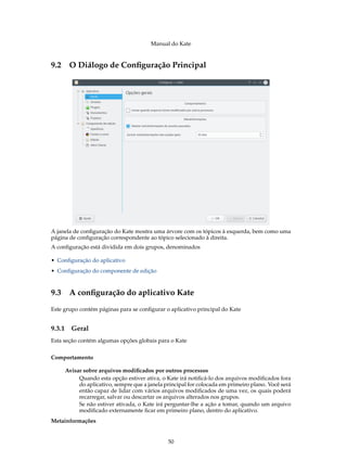 Manual do Kate
9.2 O Diálogo de Conﬁguração Principal
A janela de conﬁguração do Kate mostra uma árvore com os tópicos à esquerda, bem como uma
página de conﬁguração correspondente ao tópico selecionado à direita.
A conﬁguração está dividida em dois grupos, denominados
• Conﬁguração do aplicativo
• Conﬁguração do componente de edição
9.3 A conﬁguração do aplicativo Kate
Este grupo contém páginas para se conﬁgurar o aplicativo principal do Kate
9.3.1 Geral
Esta seção contém algumas opções globais para o Kate
Comportamento
Avisar sobre arquivos modiﬁcados por outros processos
Quando esta opção estiver ativa, o Kate irá notiﬁcá-lo dos arquivos modiﬁcados fora
do aplicativo, sempre que a janela principal for colocada em primeiro plano. Você será
então capaz de lidar com vários arquivos modiﬁcados de uma vez, os quais poderá
recarregar, salvar ou descartar os arquivos alterados nos grupos.
Se não estiver ativada, o Kate irá perguntar-lhe a ação a tomar, quando um arquivo
modiﬁcado externamente ﬁcar em primeiro plano, dentro do aplicativo.
Metainformações
50
 