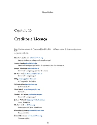 Manual do Kate
Capítulo 10
Créditos e Licença
Kate. Direitos autorais do Programa 2000, 2001, 2002 - 2005 para o time de desenvolvimento do
Kate.
A EQUIPE DO KATE:
Christoph Cullmann cullmann@kde.org
Gerente de Projeto & Desenvolvedor Principal
Anders Lund anders@alweb.dk
Desenvolvedor principal, realce de sintaxe do Perl, documentação
Joseph Wenninger kde@jowenn.at
Desenvolvedor principal, realce de sintaxe
Michael Bartl michael.bartl1@chello.at
Desenvolvedor principal
Phlip phlip_cpp@my-deja.com
O Compilador do Projeto
Waldo Bastian bastian@kde.org
Sistema de buffer
Matt Newell newellm@proaxis.com
Testando...
Michael McCallum gholam@xtra.co.nz
Desenvolvedor principal
Jochen Wilhemly digisnap@cs.tu-berlin.de
Autor do KWrite
Michael Koch koch@kde.org
Conversão do KWrite para KParts
Christian Gebauer gebauer@bigfoot.com
Nada especíﬁco
Simon Hausmann hausmann@kde.org
Nada especíﬁco
53
 