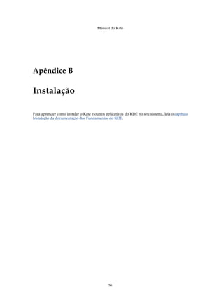 Manual do Kate
Apêndice B
Instalação
Para aprender como instalar o Kate e outros aplicativos do KDE no seu sistema, leia o capítulo
Instalação da documentação dos Fundamentos do KDE.
56
 