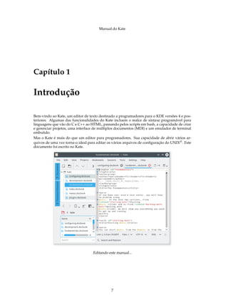 Manual do Kate
Capítulo 1
Introdução
Bem-vindo ao Kate, um editor de texto destinado a programadores para o KDE versões 4 e pos-
teriores. Algumas das funcionalidades do Kate incluem o realce de sintaxe programável para
linguagens que vão do C e C++ ao HTML, passando pelos scripts em bash, a capacidade de criar
e gerenciar projetos, uma interface de múltiplos documentos (MDI) e um emulador de terminal
embutido.
Mas o Kate é mais do que um editor para programadores. Sua capacidade de abrir vários ar-
quivos de uma vez torna-o ideal para editar os vários arquivos de conﬁguração do UNIX®. Este
documento foi escrito no Kate.
Editando este manual...
7
 