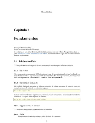Manual do Kate
Capítulo 2
Fundamentos
Tradução: Lisiane Sztoltz
Tradução: André Marcelo Alvarenga
Se você já usou um editor de texto, não terá diﬁculdades em usar o Kate. Nas próximas duas se-
ções, Iniciando o Kate e Trabalhando com o Kate, mostraremos tudo o que precisa saber começar
a usá-lo rapidamente.
2.1 Iniciando o Kate
O Kate pode ser iniciado a partir do lançador de aplicativos ou pela linha de comando.
2.1.1 Do Menu
Abra o menu de programas do KDE clicando no ícone do lançador de aplicativos, localizado na
barra de ferramentas à esquerda da sua tela (local padrão). No menu que aparece, mova o cursor
até o item Aplicativos → Utilitários → Editor de Texto Avançado Kate.
2.1.2 Da linha de comando
Inicie o Kate digitando seu nome na linha de comando. Se indicar um nome de arquivo, como no
exemplo abaixo, ele irá abrir ou criar esse arquivo.
%kate meuarquivo.txt
Se tiver uma conexão ativa e permissão para isso, poderá aproveitar o recurso de transparência
de rede do KDE para abrir arquivos da Internet.
%kate ftp://ftp.kde.org/pub/kde/README
2.1.2.1 Opções da linha de comando
O Kate aceita as seguintes opções na linha de comando:
kate --help
Apresenta as opções disponíveis a partir da linha de comando.
8
 