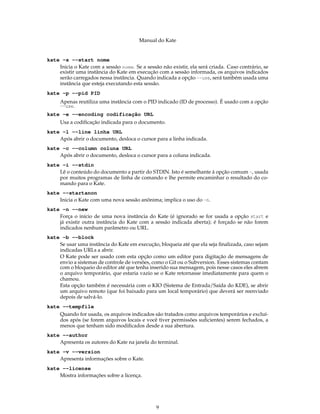 Manual do Kate
kate -s --start nome
Inicia o Kate com a sessão nome. Se a sessão não existir, ela será criada. Caso contrário, se
existir uma instância do Kate em execução com a sessão informada, os arquivos indicados
serão carregados nessa instância. Quando indicada a opção --use, será também usada uma
instância que esteja executando esta sessão.
kate -p --pid PID
Apenas reutiliza uma instância com o PID indicado (ID de processo). É usado com a opção
--use.
kate -e --encoding codificação URL
Usa a codiﬁcação indicada para o documento.
kate -l --line linha URL
Após abrir o documento, desloca o cursor para a linha indicada.
kate -c --column coluna URL
Após abrir o documento, desloca o cursor para a coluna indicada.
kate -i --stdin
Lê o conteúdo do documento a partir do STDIN. Isto é semelhante à opção comum -, usada
por muitos programas de linha de comando e lhe permite encaminhar o resultado do co-
mando para o Kate.
kate --startanon
Inicia o Kate com uma nova sessão anônima; implica o uso do -n.
kate -n --new
Força o início de uma nova instância do Kate (é ignorado se for usada a opção start e
já existir outra instância do Kate com a sessão indicada aberta); é forçado se não forem
indicados nenhum parâmetro ou URL.
kate -b --block
Se usar uma instância do Kate em execução, bloqueia até que ela seja ﬁnalizada, caso sejam
indicadas URLs a abrir.
O Kate pode ser usado com esta opção como um editor para digitação de mensagens de
envio a sistemas de controle de versões, como o Git ou o Subversion. Esses sistemas contam
com o bloqueio do editor até que tenha inserido sua mensagem, pois nesse casos eles abrem
o arquivo temporário, que estaria vazio se o Kate retornasse imediatamente para quem o
chamou.
Esta opção também é necessária com o KIO (Sistema de Entrada/Saída do KDE), se abrir
um arquivo remoto (que foi baixado para um local temporário) que deverá ser reenviado
depois de salvá-lo.
kate --tempfile
Quando for usada, os arquivos indicados são tratados como arquivos temporários e excluí-
dos após (se forem arquivos locais e você tiver permissões suﬁcientes) serem fechados, a
menos que tenham sido modiﬁcados desde a sua abertura.
kate --author
Apresenta os autores do Kate na janela do terminal.
kate -v --version
Apresenta informações sobre o Kate.
kate --license
Mostra informações sobre a licença.
9
 