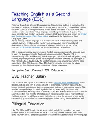 Teaching English as a Second
Language (ESL)
Teaching English as a Second Language is a high-demand subject of instruction that
continues to experience growth in schools across the country. As children from foreign
countries continue to immigrate to the United States and enroll in schools here, the
number of students whose native language is not English continues to grow. Thus,
many schools have English Language Learners (ELL) programs, also known as English
as a Second Language (ESL) External link and English for Speakers of Other
Languages (ESOL).
As the primary spoken language in a country with a rich history of immigration and
cultural diversity, English and its mastery are an important part of educational
development. ESL is offered for people of all ages, though it is not part of the
standard public school curriculum as it is not essential to all students.
ESL is a supplementary, comprehensive English language program for students trying
to learn the language to better function in American society. Though ESL is
supplementary, ESL teachers may still be employed by the public school system. Many
schools, especially in urban areas, have programs in which students set aside part of
their normal school day to study the English language in a small group with the close
supervision of an ESL teacher. Other ESL teachers may be employed by private
institutes to offer English tutoring to speakers of other languages.
Jumpstart Your Career in ESL Education:
ESL Teacher Salary
ESL teachers can expect to make have a similar salary to most other teachers in their
location, subject and with a similar amount of experience. Generally speaking, the
longer you work as a teacher the more your salary will grow. Learn about specific ESL
teacher salary offerings, updated regularly via the career and jobs community
at Glassdoor.com. Also important to consider is the fact that teachers receive an annual
salary based on nine months of in-classroom work during the school year. Not to say
that teachers are not still hard at work during holidays and the summer break, but they
can certainly pursue other income earning opportunities during those periods as well.
Bilingual Education
Like ESL, Bilingual Education is not a mandated part of the curriculum, yet many
schools offer it to accommodate the influx of culturally diverse children. Most often
found in urban areas, Bilingual Education seeks to help students whose native language
 