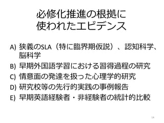 必修化推進の根拠に
使われたエビデンス
A) 狭義のSLA（特に臨界期仮説）、認知科学、
脳科学
B) 早期外国語学習における習得過程の研究
C) 情意面の発達を扱った心理学的研究
D) 研究校等の先行的実践の事例報告
E) 早期英語経験者・非経験者の統計的比較
14
 