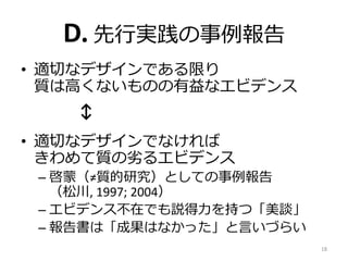 D. 先行実践の事例報告
• 適切なデザインである限り
質は高くないものの有益なエビデンス
↕
• 適切なデザインでなければ
きわめて質の劣るエビデンス
– 啓蒙（≠質的研究）としての事例報告
（松川, 1997; 2004）
– エビデンス不在でも説得力を持つ「美談」
– 報告書は「成果はなかった」と言いづらい
18
 