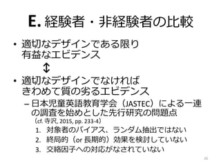 E. 経験者・非経験者の比較
• 適切なデザインである限り
有益なエビデンス
↕
• 適切なデザインでなければ
きわめて質の劣るエビデンス
– 日本児童英語教育学会（JASTEC）による一連
の調査を始めとした先行研究の問題点
（cf. 寺沢, 2015, pp. 233-4）
1. 対象者のバイアス、ランダム抽出ではない
2. 終局的（or 長期的）効果を検討していない
3. 交絡因子への対応がなされていない
20
 