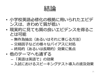 結論
• 小学校英語必修化の根拠に用いられたエビデ
ンスは、きわめて質が低い
• 現実的に見ても質の良いエビデンスを得るこ
とは可能
– 無作為抽出（あるいはそれに準じる方法）
– 交絡因子などの様々なバイアスに対処
– 終局的（あるいは長期的）効果に焦点
• 他のテーマへも通ずる
– 「英語は英語で」の効果
– 入試におけるスピーキングテスト導入の波及効果
25
 