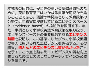 本発表の目的は、妥当性の高い英語教育政策のた
めに，英語教育学にはいかなる貢献が可能かを論
じることである。議論の準拠点として教育政策の
分野で近年着実に浸透しているエビデンスベース
ト（evidence-based）の枠組みを採用する。ま
た，事例として小学校英語教育政策を取り扱う。
エビデンスベーストの重要概念であるエビデンス
階層を説明し，この基準にしたがって小学校英語
の導入に用いられたエビデンスを評価する。その
結果，ほとんどのエビデンスは質が低かったこと
を示す。この点を踏まえ，エビデンスの質を向上
させるためにどのようなリサーチデザインが必要
かを論じる。
3
 