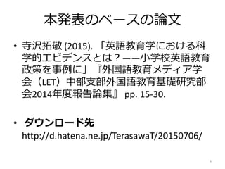 本発表のベースの論文
• 寺沢拓敬 (2015). 「英語教育学における科
学的エビデンスとは？――小学校英語教育
政策を事例に」『外国語教育メディア学
会（LET）中部支部外国語教育基礎研究部
会2014年度報告論集』 pp. 15-30.
• ダウンロード先
http://d.hatena.ne.jp/TerasawaT/20150706/
4
 