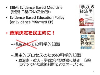• EBM: Evidence Based Medicine
(根拠に基づいた医療)
• Evidence Based Education Policy
(or Evidence Informed EP)
• 政策決定を民主的に！
– 権威としての科学的知識
– 民主的プロセスのための科学的知識
• 政治家・役人・学者がいわば勘に基き一方的
に行っていた政策判断をよりオープンに
6
 