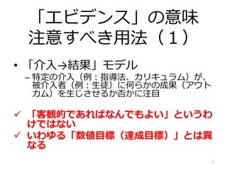 「エビデンス」の意味
注意すべき用法（１）
• 「介入→結果」モデル
– 特定の介入（例：指導法、カリキュラム）が、
被介入者（例：生徒）に何らかの成果（アウト
カム）を生じさせるか否かに注目
 「客観的であればなんでもよい」というわ
けではない
 いわゆる「数値目標（達成目標）」とは異
なる
7
 