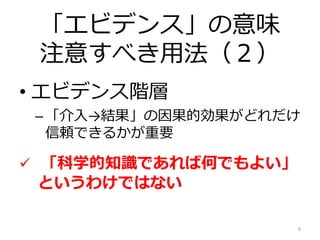 「エビデンス」の意味
注意すべき用法（２）
• エビデンス階層
–「介入→結果」の因果的効果がどれだけ
信頼できるかが重要
 「科学的知識であれば何でもよい」
というわけではない
8
 