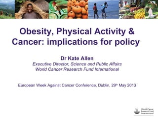 Obesity, Physical Activity &
Cancer: implications for policy
Dr Kate Allen
Executive Director, Science and Public Affairs
World Cancer Research Fund International
European Week Against Cancer Conference, Dublin, 29th
May 2013
 