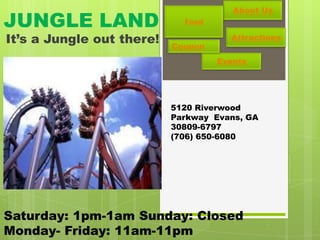 About Us
JUNGLE LAND                  Food

It’s a Jungle out there!   Coupon
                                      Attractions

                                    Events




                           5120 Riverwood
                           Parkway Evans, GA
                           30809-6797
                           (706) 650-6080




Saturday: 1pm-1am Sunday: Closed
Monday- Friday: 11am-11pm
 