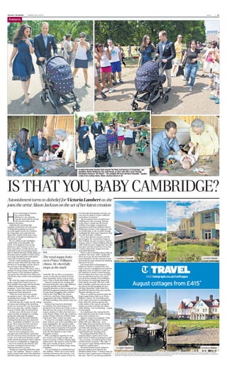 THE DAILYTELEGRAPH TUESDAY,JULY16,2013 * * *
* * ** * *
* * *
| 21
H
ere in Kensington Gardens
on a sunny Sunday
afternoon, I am enjoying
a gentle stroll with two proud
new parents, baby nicely
shaded in the pram.
Suddenly the scorching July
sunshine is bleached out with scores
of ﬂashbulbs popping, as word of
our walk ripples across the Gardens,
the Serpentine and eastwards into
Hyde Park. People hurtle from every
direction, as though scrambling for a
Dambusters raid.
We are rabbits in the headlights,
a gold strike in the Klondike, the
centre of an England Lions scrum.
Paparazzo-style cameras zoom in
from everywhere, mobile phones are
held aloft, mobs of screaming tourist
girls in bikinis descend, doting abaya-ed
mummies prove unable to resist a peek,
even large Swedish males with plaster
casts rush towards the pram.
For the couple pushing the newborn
child are none other than the Duke and
Duchess of Cambridge, and the baby is
the new heir to the British throne.
Since before HenryVIII’s time, even a
whisper of seeing royalty atﬁrst hand has
been known to turn hardened soldiers
into goofy One Direction fans. What price
a ﬁrst look at the world’s most anticipated
baby?
We circle the wagon and prepare to
make a stand, like Custer’s men, as
Kate twiddles nervously with her freshly
coiffed curls and the Prince politely
perspires. “Does this happen often?”
I ask the Duchess, who seems more
embarrassed than distressed.
“Well, you never know how people
are going to react,” she says, with a
surprising Essex twang. “But we just do
whatever we’re asked.”
And with that the couple trot off, rolling
the pram and smiling at the shrieking
crowd, as a German TV crew documents
their every step and a slender, elegant
woman in black calls out instructions.
As they move off, the wave of royal
mania recedes as sharply as a turning
spring tide (although the giggles
intensify), the 100-plus fans suddenly
realising that their eyes have deceived
them. “Lookalike! Lookalike!” the cries
go up. These lucky few have just been
subject to a modern phenomenon, a
walking, talking Madame Tussauds show:
an Alison Jackson photoshoot.
How we have managed to fool
strangers into believing the royal baby
has not only been born, but that the royal
couple are so laid back that they would
potter outside Kensington Palace without
so much as a bodyguard, is staggering
– but not to Jackson, the director, who
has been creating her famous faux
celebrity shoots for 15 years.
“People see what they think they want
to see,” she explains. “There is a wall of
myth around royals and A-list celebrities,
and that makes us wonder what they are
really like. We see them on magazine
covers so often that we think we know
them intimately, and we want to learn
more. I like to burst that bubble a little.”
Jackson’s talent lies in creating and
shooting believable, often edgy, tableaux
starring carefully cast lookalikes,
minutely directed, so that we suspend our
disbelief at apparent paparazzo shots of
George Bush struggling with a Rubik’s
Cube in the Oval Ofﬁce, the Queen
on the loo, and Prince Harry dancing
suggestively with Pippa Middleton after
the Royal wedding, and actively enjoy our
voyeurism.
Jackson has long been fascinated
by celebrity. Her career began in TV
production but, driven by a desire to be a
ﬁlm director, she went to art school as a
mature student. In 1999, at her last term
at the Royal College of Art, she created an
image of Diana, Princess of Wales, Dodi
Fayed and “their” mixed-race baby.
It caused an overnight sensation. Since
then, Jackson, now in her earlyﬁfties, has
been unstoppable. She earned a Bafta
for her BBC Two series Double Take, and
her work sells for hundreds of thousands
of pounds, and is exhibited everywhere
from the Tate Modern to the Centre
Pompidou in Paris.
With a prodigious appetite for work,
she creates new images weekly, and
hopes to launch a website offering daily,
topical shots. She wants to make another
ﬁlm and a weeklyTV show, a sort of
real-life version of Spitting Image, using
lookalikes.
“I’m not satirical in a traditional way,”
she explains. “What I do is more about
creating caricatures and cartoons. I am
commentating on the nature of how we
live through photography, and how you
can twist an angle to create a different
perception of a person.”
My perceptions have certainly been
shifting since this morning. Arriving
at the shoot, I bump into the Prince
of Wales (Guy Ingle; a professional
entertainer) and Prince William (Simon
Watkinson; by day, a civil engineer), and
we brieﬂy share a cab. In mufti, though
startlingly like their royal characters, they
are still obviously “civilians”.
Yet as they slip into costume and the
shoot begins, the mental lines begin to
blur. Perhaps my eyes are just so used to
seeing a man in a blazer,ﬁddling with his
cuffs, while his son’s bright blue, doe-like
eyes gaze sweetly around the room, that
I cannot unhook the images from the
associated identities.
There is also something about safety in
numbers. The more “fake” royalty who
show up on set, the less believable the
scene should be. Yet the converse is true.
Your brain becomes tricked into thinking
this has to be real.
Our actual shoot at Kensington’s
Milestone Hotel, to celebrate the new
baby’s arrival, is straightforward and less
edgy than some of Jackson’s work. But
the attention to detail is mind-blowing.
Several babies have been cast, and they
turn up with their mums to be cooed
over by Prince Charles, Prince William,
the Duchess of Cambridge (played by
Jodie Bredo, formerly a PA, now a full-
time lookalike model and actress) and
the Queen herself (sprightly 80-year-
old Mary Reynolds). Noah, Baby No1,
has both the Spencer blue eyes and the
Windsor sticking-out ears.
There is a priceless moment when the
Royal nappy leaks a little on to Prince
William’s chinos. He cheerfully mops
at the mark and carries on dandling the
baby, while the Duchess ignores the
crisis, smiles at the camera and gently
strokes an errant curl back into place,
while holding – but not drinking – a glass
of champagne.
So convincing is the casting that the
hotel staff who enter the room to bring
props look confused, too.
Jackson retains her sangfroid. “Chin
up Will; no smiling, Queen; Charles,
ﬁddle with your cuffs; Kate – your
hair! Baby, take your hands out of your
mouth.” Remarkably, the three-month-
old child with sticking-out ears complies
like a pro. But then, Jackson is quite
regal herself once shooting starts.
Crouching behind the baby, an
assistant places a pink crown on the
baby’s head. Is Jackson hoping for a girl?
“Yes, of course. It would be great to have
another female monarch.” She adds: “I
am very pro-royal. Britain without them
would be a sadder place.”
The Royal family may be Jackson’s
favourite subjects, but what do the
Windsors think of her? “I believe they are
known to have a good sense of humour,”
she says. “But I’ve not had any feedback.”
A walk in the park: tourists ﬂock around ‘the Duke and Duchess of Cambridge’, aka
lookalikes Simon Watkinson and Jodie Bredo, as they walk with a pram through
Kensington Gardens; ‘the Queen’ – the sprightly 80-year-old Mary Reynolds – dandles
a baby from casting; below, Alison Jackson directs it all
JEFFGILBERT
 