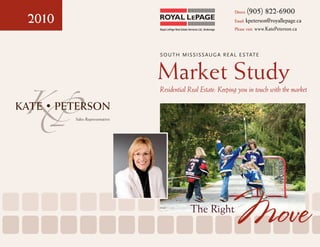 Direct:   (905) 822-6900
2010                                                                              Email: kpeterson@royallepage.ca
                              Royal LePage Real Estate Services Ltd., Brokerage   Please visit: www.KatePeterson.ca




                              S O U T H MIS S IS S AU G A R E A L E S TAT E



                              Market Study
KP     Sales Representative
                              Residential Real Estate: Keeping you in touch with the market




                                                         The Right
                                                                                  Move
 