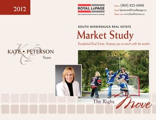 (905) 822-6900
2012
                                                                  Direct:

                                                                  Email: kpeterson@royallepage.ca
              Royal LePage Real Estate Services Ltd., Brokerage   Please visit: www.KatePeterson.ca




              	 South Mississauga Re al Estate


              Market Study
              	Residential Real Estate: Keeping you in touch with the market


       Team




                                         The Right
                                                                  Move
 