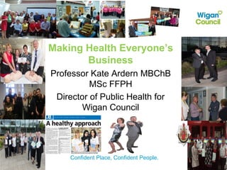 Confident Place, Confident People.
Making Health Everyone’s
Business
Professor Kate Ardern MBChB
MSc FFPH
Director of Public Health for
Wigan Council
 