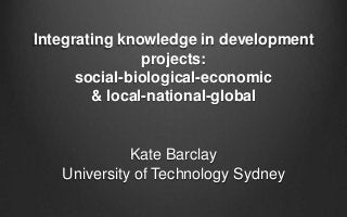 Integrating knowledge in development
projects:
social-biological-economic
& local-national-global

Kate Barclay
University of Technology Sydney

 