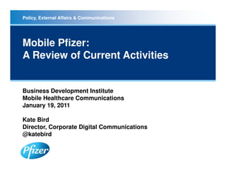 Policy, External Affairs & Communications




Mobile Pfizer:
A Review of Current Activities


Business Development Institute
Mobile Healthcare Communications
January 19, 2011

Kate Bird
Director, Corporate Digital Communications
@katebird
 