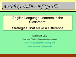 Aa Bb Cc Dd Ee Ff Gg Hh  English Language Learners in the Classroom: Strategies That Make a Difference Keith Pruitt, Ed.S. Words of Wisdom Educational Consulting www.woweducationalconsulting.com www.myspace.com/wowedu 