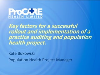 Key factors for a successful
rollout and implementation of a
practice auditing and population
health project.
Kate Bukowski
Population Health Project Manager
 