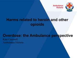 Harms related to heroin and other opioids Overdose: the Ambulance perspective Kate Cantwell Ambulance Victoria 