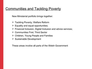 New Ministerial portfolio brings together:
 Tackling Poverty; Welfare Reform
 Equality and equal opportunities;
 Financial Inclusion, Digital Inclusion and advice services;
 Communities First; Third Sector
 Children, Young People and Families
 Sustainable Development
These areas involve all parts of the Welsh Government
Communities and Tackling Poverty
 