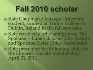 Fall 2010 scholar Kate Chapman, Gonzaga University student, studied at Trinity College in Dublin, Ireland in the fall semester. Kate received a scholarship from The Spokane ~ Limerick Sister City Society and Spokane Sister Cities Association.   Kate presented the following slides to the Limerick Society membership April 21, 2011. 
