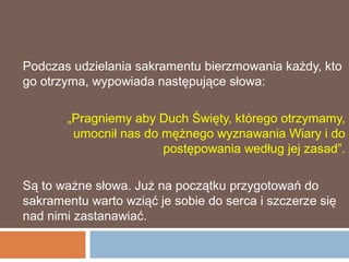Podczas udzielania sakramentu bierzmowania każdy, kto
go otrzyma, wypowiada następujące słowa:

       „Pragniemy aby Duch Święty, którego otrzymamy,
        umocnił nas do mężnego wyznawania Wiary i do
                       postępowania według jej zasad”.

Są to ważne słowa. Już na początku przygotowań do
sakramentu warto wziąć je sobie do serca i szczerze się
nad nimi zastanawiać.
 