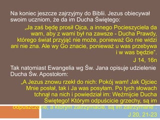 Na koniec jeszcze zajrzyjmy do Biblii. Jezus obiecywał
swoim uczniom, że da im Ducha Świętego:
      „Ja zaś będę prosił Ojca, a innego Pocieszyciela da
        wam, aby z wami był na zawsze - Ducha Prawdy,
  którego świat przyjąć nie może, ponieważ Go nie widzi
ani nie zna. Ale wy Go znacie, ponieważ u was przebywa
                                           i w was będzie”.
                                                  J 14, 16n
Tak natomiast Ewangelia wg Św. Jana opisuje udzielenie
Ducha Św. Apostołom:
    „A Jezus znowu rzekł do nich: Pokój wam! Jak Ojciec
       Mnie posłał, tak i Ja was posyłam. Po tych słowach
          tchnął na nich i powiedział im: Weźmijcie Ducha
              Świętego! Którym odpuścicie grzechy, są im
 odpuszczone, a którym zatrzymacie, są im zatrzymane”.
                                                J 20, 21-23
 