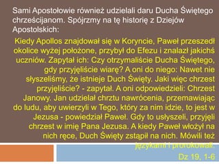Sami Apostołowie również udzielali daru Ducha Świętego
chrześcijanom. Spójrzmy na tę historię z Dziejów
Apostolskich:
 Kiedy Apollos znajdował się w Koryncie, Paweł przeszedł
okolice wyżej położone, przybył do Efezu i znalazł jakichś
 uczniów. Zapytał ich: Czy otrzymaliście Ducha Świętego,
         gdy przyjęliście wiarę? A oni do niego: Nawet nie
    słyszeliśmy, że istnieje Duch Święty. Jaki więc chrzest
       przyjęliście? - zapytał. A oni odpowiedzieli: Chrzest
   Janowy. Jan udzielał chrztu nawrócenia, przemawiając
do ludu, aby uwierzyli w Tego, który za nim idzie, to jest w
      Jezusa - powiedział Paweł. Gdy to usłyszeli, przyjęli
     chrzest w imię Pana Jezusa. A kiedy Paweł włożył na
         nich ręce, Duch Święty zstąpił na nich. Mówili też
                                      językami i prorokowali.
                                                   Dz 19, 1-6
 