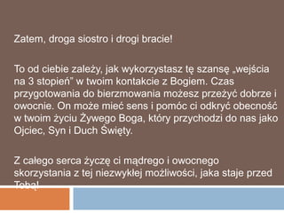 Zatem, droga siostro i drogi bracie!

To od ciebie zależy, jak wykorzystasz tę szansę „wejścia
na 3 stopień” w twoim kontakcie z Bogiem. Czas
przygotowania do bierzmowania możesz przeżyć dobrze i
owocnie. On może mieć sens i pomóc ci odkryć obecność
w twoim życiu Żywego Boga, który przychodzi do nas jako
Ojciec, Syn i Duch Święty.

Z całego serca życzę ci mądrego i owocnego
skorzystania z tej niezwykłej możliwości, jaka staje przed
Tobą!
 