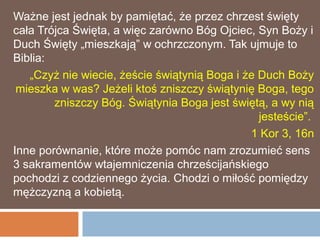 Ważne jest jednak by pamiętać, że przez chrzest święty
cała Trójca Święta, a więc zarówno Bóg Ojciec, Syn Boży i
Duch Święty „mieszkają” w ochrzczonym. Tak ujmuje to
Biblia:
   „Czyż nie wiecie, żeście świątynią Boga i że Duch Boży
 mieszka w was? Jeżeli ktoś zniszczy świątynię Boga, tego
        zniszczy Bóg. Świątynia Boga jest świętą, a wy nią
                                                jesteście”.
                                              1 Kor 3, 16n
Inne porównanie, które może pomóc nam zrozumieć sens
3 sakramentów wtajemniczenia chrześcijańskiego
pochodzi z codziennego życia. Chodzi o miłość pomiędzy
mężczyzną a kobietą.
 