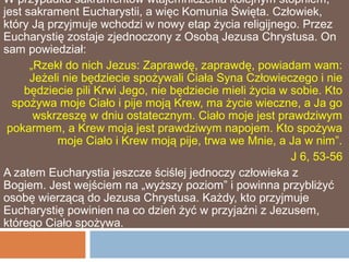 W przypadku sakramentów wtajemniczenia kolejnym stopniem,
jest sakrament Eucharystii, a więc Komunia Święta. Człowiek,
który Ją przyjmuje wchodzi w nowy etap życia religijnego. Przez
Eucharystię zostaje zjednoczony z Osobą Jezusa Chrystusa. On
sam powiedział:
      „Rzekł do nich Jezus: Zaprawdę, zaprawdę, powiadam wam:
      Jeżeli nie będziecie spożywali Ciała Syna Człowieczego i nie
     będziecie pili Krwi Jego, nie będziecie mieli życia w sobie. Kto
  spożywa moje Ciało i pije moją Krew, ma życie wieczne, a Ja go
       wskrzeszę w dniu ostatecznym. Ciało moje jest prawdziwym
 pokarmem, a Krew moja jest prawdziwym napojem. Kto spożywa
           moje Ciało i Krew moją pije, trwa we Mnie, a Ja w nim”.
                                                           J 6, 53-56
A zatem Eucharystia jeszcze ściślej jednoczy człowieka z
Bogiem. Jest wejściem na „wyższy poziom” i powinna przybliżyć
osobę wierzącą do Jezusa Chrystusa. Każdy, kto przyjmuje
Eucharystię powinien na co dzień żyć w przyjaźni z Jezusem,
którego Ciało spożywa.
 