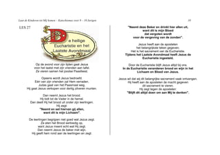 Laat de Kinderen tot Mij komen – Katechismus voor 9 – 10 Jarigen                                                      10

LES 27                                                                   "Neemt deze Beker en drinkt hier allen uit,
                                                                                  want dit is mijn Bloed
                                                                                    dat vergoten wordt
                                                                            voor de vergeving van de zonden".

                                                                                 Jezus heeft aan de apostelen
                                                                               het belangrijkste teken gegeven.
                                                                           Het is het sacrament van de Eucharistie.
                                                                       Tijdens het Laatste Avondmaal heeft Jezus de
                                                                                    Eucharistie ingesteld.

             Op de avond voor zijn lijden gaat Jezus                      Door de Eucharistie blijft Jezus altijd bij ons.
            voor het laatst met zijn vrienden aan tafel.              In de Eucharistie veranderen brood en wijn in het
             Ze vieren samen het joodse Paasfeest.                              Lichaam en Bloed van Jezus.

                 Opeens wordt Jezus bedroefd.                      Jezus wil dat wij dit belangrijke sacrament vaak ontvangen.
            Eén van zijn vrienden zal Hem verraden.                       Hij heeft aan de apostelen de macht gegeven
               Judas gaat van het Paasmaal weg.                                       dit sacrament te vieren.
      Hij gaat Jezus verkopen voor dertig zilveren munten.                          Hij zegt tegen de apostelen:
                                                                         "Blijft dit altijd doen om aan Mij te denken".
                  Dan neemt Jezus het brood.
               Hij bidt tot de Vader in de hemel.
         Dan deelt Hij het brood uit onder zijn leerlingen.
                             Hij zegt:
               "Neemt en eet hiervan gij allen,
                  want dit is mijn Lichaam".

        De leerlingen begrijpen niet goed wat Jezus zegt.
                 Ze eten het Brood eerbiedig op,
              want Jezus meent echt wat Hij zegt.
              Dan neemt Jezus de beker met wijn.
         Hij geeft hem rond aan de leerlingen en zegt:
 