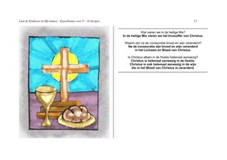 Laat de Kinderen tot Mij komen – Katechismus voor 9 – 10 Jarigen                                                              13

                                                                   -----------------------------------------------------------------------
                                                                                   Wat vieren we in de heilige Mis?
                                                                      In de heilige Mis vieren we het kruisoffer van Christus.

                                                                        Waarin zijn na de consecratie brood en wijn veranderd?
                                                                         Na de consecratie zijn brood en wijn veranderd
                                                                              in het Lichaam en Bloed van Christus.

                                                                          Is Christus alleen in de Hostie helemaal aanwezig?
                                                                             Christus is helemaal aanwezig in de Hostie.
                                                                            Christus is ook helemaal aanwezig in de wijn
                                                                             die in het Bloed van Christus is veranderd.
                                                                   -----------------------------------------------------------------------
 
