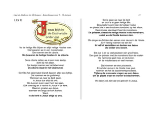 Laat de Kinderen tot Mij komen – Katechismus voor 9 – 10 Jarigen                                                      18

LES 31                                                                            Soms gaan we naar de kerk
                                                                                 en toch is er geen heilige Mis.
                                                                           De priester neemt dan de heilige Hostie
                                                                    en plaatst die in een kostbare standaard op het altaar.
                                                                          Deze mooie standaard heet de monstrans.
                                                                   De priester plaatst de heilige Hostie in de monstrans,
                                                                              zodat we de Hostie kunnen zien.

                                                                   We zingen en bidden dan samen voor Jezus in de Hostie.
                                                                               Zo'n viering noemen we een lof.
                                                                         In het lof aanbidden en danken we Jezus
      Na de heilige Mis blijven er altijd heilige Hosties over.                     die onder ons woont.
             Die bewaren we in een mooie beker.
                   Die noemen we de ciborie.                            Elk jaar is er op veel plaatsen een groot feest.
        We bewaren de heilige Hosties in de ciborie.                Dan gaat de priester met de monstrans door de straten
                                                                             De harmonie gaat mee, en de koren,
            Deze ciborie zetten we in een mooi kastje,                        en de misdienaars en veel mensen.
                        dicht bij het altaar.
             Dat kastje noemen we het tabernakel.                              Dat noemen we een processie.
              De ciborie staat in het tabernakel.                          En omdat Jezus in de Hostie mee gaat,
                                                                          noemen we het de sacramentsprocessie.
     Dicht bij het tabernakel brandt daarom altijd een lichtje.         Tijdens de processie vragen we aan Jezus
                   Dat noemen we de godslamp.                          om de plaats waar we wonen te beschermen.
                 Wanneer we naar de kerk gaan,
                     is Jezus dus altijd bij ons.                        We laten ook zien dat we geloven in Jezus.
               We kunnen even naar Hem toe gaan.
         Ook overdag en 's nachts is Jezus in de kerk.
                     Daarom groeten we Jezus,
                wanneer we langs de kerk komen.
                               Want,
                in de kerk is Jezus altijd bij ons.
 