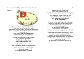 Laat de Kinderen tot Mij komen – Katechismus voor 9 – 10 Jarigen                                                  20

LES 32                                                                       Wanneer we grote zonden doen,
                                                                             zijn we geen kind meer van God.
                                                                   De grote zonden worden door de biecht vergeven.

                                                                        Voor de kleinere zonden kunnen we God
                                                                         ook buiten de biecht vergeving vragen.
                                                                           God vergeeft de kleine zonden,
                                                                                  als we spijt hebben.

                                                                    We kunnen voor we gaan slapen aan God vragen:
                                                                    "Vergeef me al de kleine zonden van deze dag".
                                                                        Daarom denken we voor we gaan slapen
                                                                                 even aan de dingen
          Meestal proberen we goed ons best te doen.                       die we deze dag gedaan hebben.
             Maar soms zijn we ook wel eens stout.                          Wat hebben we goed gedaan?
    We luisteren niet naar moeder of zijn brutaal tegen vader.      Wanneer waren we een beetje vervelend of stout?
    Of we doen gewoon of we niet horen dat we naar binnen
                         moeten komen.                              Soms komen er verkeerde gedachten in je hoofd.
            Of we maken ruzie met andere kinderen.                         Je denkt aan de snoepjestrommel.
              We kunnen ook wel eens jaloers zijn.                    Zal ik er één pakken of zal ik het niet doen?
                                                                   Deze verkeerde gedachten noemen we bekoringen.
           Wanneer we deze fouten met opzet maken,                      We vragen aan Jezus om ons te helpen.
                 dan noemen we dat zonden.                                         Dan zijn we sterker
               Zonden zijn vrijwillige fouten                         en geven niet zo gauw aan de bekoring toe.
                tegen de geboden van God.

                     Zijn alle fouten even erg?
          Nee, er zijn grote zonden en kleine zonden.

               Wanneer je iemand in een oor knijpt,
                       is dat niet zo erg,
               als wanneer je iemand doodmaakt.
 