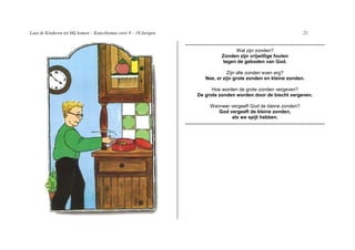 Laat de Kinderen tot Mij komen – Katechismus voor 9 – 10 Jarigen                                                              21

                                                                   -----------------------------------------------------------------------
                                                                                          Wat zijn zonden?
                                                                                     Zonden zijn vrijwillige fouten
                                                                                     tegen de geboden van God.

                                                                                       Zijn alle zonden even erg?
                                                                             Nee, er zijn grote zonden en kleine zonden.

                                                                               Hoe worden de grote zonden vergeven?
                                                                         De grote zonden worden door de biecht vergeven.

                                                                               Wanneer vergeeft God de kleine zonden?
                                                                                  God vergeeft de kleine zonden,
                                                                                       als we spijt hebben.
                                                                   -----------------------------------------------------------------------
 