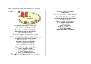 Laat de Kinderen tot Mij komen – Katechismus voor 9 – 10 Jarigen                                                22

LES 33                                                                  Wie denkt: ik doe het toch weer,
                                                                               heeft geen spijt.
                                                                   Zo iemand kan ook geen vergeving krijgen.

                                                                      Hoe weet ik of ik echt berouw heb?
                                                                    Stel je voor dat je brutaal bent geweest.
                                                                              Je vindt dat niet fijn.
                                                                       Daarom maak je een voornemen.
                                                                         Je zult vanaf nu beter opletten.
                                                                                  Als je zo denkt,
             We proberen natuurlijk ons best te doen.                          heb je echt berouw.
              Maar dat gaat niet altijd gemakkelijk.                       We hebben echt berouw,
                                                                              als we spijt hebben
             Soms doen we toch verkeerde dingen.                        en het beter willen gaan doen.
              Dan voelen we ons niet helemaal fijn.
                    We hebben toch wel spijt.
          Je kunt ook zeggen: we hebben echt berouw.

   Want we weten best dat we dat niet hadden moeten doen.
           We voelen dat het niet fijn van ons was.
               Misschien denken we ook wel
            aan de straf die we kunnen krijgen.
              Dan kun je ook berouw hebben.
             Want je vindt die straf niet zo fijn.

            Als je verkeerde dingen hebt gedaan,
                  moet je vergiffenis vragen.
              Je vraagt vergiffenis aan je ouders
                  of aan de leraar op school.
              Je vraagt ook vergiffenis aan God.
      Om vergiffenis te krijgen, moet je berouw hebben.
 