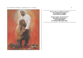 Laat de Kinderen tot Mij komen – Katechismus voor 9 – 10 Jarigen                                                              23

                                                                   -----------------------------------------------------------------------
                                                                                 Wat is nodig om vergiffenis te krijgen?
                                                                                      Om vergiffenis te krijgen,
                                                                                       moet je berouw hebben.

                                                                                   Wanneer hebben we echt berouw?
                                                                                      We hebben echt berouw,
                                                                                         als we spijt hebben
                                                                                    en het beter willen gaan doen.
                                                                   -----------------------------------------------------------------------
 