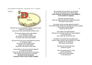 Laat de Kinderen tot Mij komen – Katechismus voor 9 – 10 Jarigen                                                      24

LES 34                                                                     We ontvangen het sacrament van de biecht,
                                                                           als we aan de priester onze zonden zeggen.
                                                                        Jezus heeft aan de priesters de macht gegeven
                                                                                   om de zonden te vergeven.

                                                                                  Wanneer we goed biechten,
                                                                        weten we zeker dat Jezus ons vergeving schenkt.
                                                                                   Dat heeft Hij zelf beloofd.

                                                                           Hoe weten we dat we goed gebiecht hebben?
                                                                   In de eerste plaats moeten we natuurlijk echt berouw hebben.
                                                                                    Als we geen berouw hebben,
     Wanneer we ons niet gedragen hebben zoals het hoort,
                                                                                      menen we het niet echt.
                  vragen we om vergeving.
       Dat kunnen we op verschillende manieren doen.
                                                                                We moeten ook eerlijk biechten.
              We kunnen zeggen dat we spijt hebben                      Wanneer we sommige zonden met opzet weglaten,
                    En om vergeving vragen.                                          zijn we niet eerlijk.
               We kunnen ook extra ons best doen                               Dan menen we het ook niet echt.
               en zo laten zien dat we spijt hebben.
                                                                          We willen na de biecht ook iets goedmaken.
        Bij God kunnen we ook op verschillende manieren                 Daarom willen we doen wat de priester ons vraagt.
                     om vergeving vragen.                                          Hij geeft ons een gebed op.
                 We kunnen voor we gaan slapen                                      Dat noemen we de boete.
                  zeggen dat we spijt hebben.
              We kunnen ook extra ons best doen.                                 Wanneer we dat allemaal doen,
                                                                                      biechten we goed.
           Jezus heeft ons ook een sacrament gegeven
                      om vergeving te krijgen.                                   Voor een goede biecht is nodig,
          Dat is het sacrament van boete en verzoening.                                dat we spijt hebben,
             We noemen dit sacrament ook de biecht.                                eerlijk onze zonden zeggen
                   De biecht is het sacrament                                            en de boete doen.
           waardoor Jezus al onze zonden vergeeft.
                                       I
 