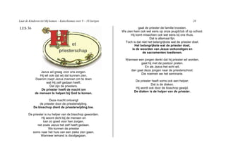 Laat de Kinderen tot Mij komen – Katechismus voor 9 – 10 Jarigen                                                     28

LES 36                                                                         gaat de priester de familie troosten.
                                                                   We zien hem ook wel eens op onze jeugdclub of op school.
                                                                         Hij komt misschien ook wel eens bij ons thuis.
                                                                                       Dat is allemaal fijn.
                                                                     Toch is dat niet het belangrijkste wat de priester doet.
                                                                            Het belangrijkste wat de priester doet,
                                                                          is de woorden van Jezus verkondigen en
                                                                                  de sacramenten toedienen.

                                                                     Wanneer een jongen denkt dat hij priester wil worden,
                                                                              gaat hij met de pastoor praten.
                                                                                 En als Jezus het echt wil,
                                                                        dan gaat deze jongen naar de priesterschool.
                Jezus wil graag voor ons zorgen.
                                                                              Die noemen we het seminarie.
               Hij wil ook dat wij dat kunnen zien.
            Daarom roept Jezus mannen om te doen
                                                                            De priester heeft soms ook een helper.
                    wat Hij zelf gedaan heeft.
                                                                                       Dat is de diaken.
                       Dat zijn de priesters.
                                                                            Hij wordt ook door de bisschop gewijd.
                De priester heeft de macht om
                                                                           De diaken is de helper van de priester.
            de mensen te helpen bij God te komen.

                      Deze macht ontvangt
               de priester door de priesterwijding.
           De bisschop dient de priesterwijding toe.

       De priester is nu helper van de bisschop geworden.
                Hij woont dicht bij de mensen en
                  kan zo goed voor hen zorgen,
              net zoals Jezus het zelf heeft gedaan.
                      We kunnen de priester
          soms naar het huis van een zieke zien gaan.
                Wanneer iemand is doodgegaan,
 