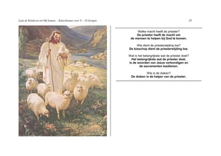 Laat de Kinderen tot Mij komen – Katechismus voor 9 – 10 Jarigen                                                              29

                                                                   -----------------------------------------------------------------------
                                                                                   Welke macht heeft de priester?
                                                                                   De priester heeft de macht om
                                                                               de mensen te helpen bij God te komen.

                                                                                   Wie dient de priesterwijding toe?
                                                                              De bisschop dient de priesterwijding toe.

                                                                             Wat is het belangrijkste wat de priester doet?
                                                                               Het belangrijkste wat de priester doet,
                                                                             is de woorden van Jezus verkondigen en
                                                                                     de sacramenten toedienen.

                                                                                          Wie is de diaken?
                                                                               De diaken is de helper van de priester.
                                                                   ----------------------------------------------------------------------
 