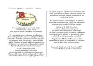 Laat de Kinderen tot Mij komen – Katechismus voor 9 – 10 Jarigen                                                    3

                                                                   Het tweede deeltje, dat bedoeld is voor kinderen van 9 en
                                                                   10 jaar, geeft opnieuw de inhoud van de leer ten leven die
                                                                    Jezus Christus ons bracht maar iets meer uitgebreid dan
                                                                                      voor de jonge leeftijd.

                                                                     We hebben een nieuwe verwoording van de aloude en
                                                                   blijvende geloofsinhoud nodig. Zonder deze te kennen en
                                                                        te verstaan is het onmogelijk Christus te volgen.
                                                                               Ik hoop dat de Blijde Boodschap,
      Eén van de belangrijkste taken van de Kerk is
                                                                              zoals in de katechismus samengevat,
            de verkondiging van het geloof.
                                                                        met eerbied en overtuiging wordt overgedragen.
    Deze opdracht heeft ze van de Heer zelf ontvangen.
                                                                   Het is een voorwaarde om onze toekomstige volwassenen
                                                                    een blijvend houvast te bieden en hen zich thuis te doen
    De verkondiging gebeurt onder meer in de katechese.
                                                                        voelen in de levende gemeenschap van de Kerk.
 Deze zending tot verkondiging van de Blijde Boodschap
vertrouwde Christus toe aan de apostelen en hun opvolgers.             Moge Maria, de Moeder van Jezus, die 'levende
   Zij mogen met gezag uitleggen, wat Christus ons heeft           katechismus' en 'Moeder en voorbeeld van de katecheten'
  geleerd. Zij mogen de mensen ook helpen, naar deze leer                 genoemd wordt, onze voorspreekster zijn.
  die Christus is en brengt, te leven. Daartoe hebben zij de
      bijzondere hulp van de heilige Geest ontvangen.
                                                                       Roermond, Hemelvaart van de Heer, 24 mei 1990
                Wil de katechese geschieden                             † Joannes M. Gijsen, bisschop van Roermond
             volgens de bedoeling van Christus,
  dan zal ze volledig en waarheidsgetrouw moeten zijn.
 Christus wilde immers dat zijn leerlingen alles leerden en
  alles leerden onderhouden, wat Hij hen geboden heeft.
 