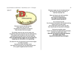 Laat de Kinderen tot Mij komen – Katechismus voor 9 – 10 Jarigen                                                30

LES 37                                                                Wanneer vragen we om de ziekenzalving?
                                                                        Als iemand een beetje verkouden is,
                                                                               hoeft dat natuurlijk niet.

                                                                         Maar we hoeven ook niet te wachten
                                                                              tot iemand bijna dood is.
                                                                           We vragen de ziekenzalving,
                                                                           wanneer iemand erg ziek is.

                                                                                 Nu is iemand erg ziek.
                                                                   Hij ontvangt het sacrament van de ziekenzalving.
                                                                             Daarna wordt hij weer beter.
                Wanneer mensen erg ziek worden,                         Een poosje later wordt hij weer erg ziek.
                     zorgt Jezus ook voor hen.                        Dan mag hij weer dit sacrament ontvangen.
               Hij geeft aan de priesters de opdracht
                  naar de zieke mens toe te gaan.                           Gedurende dezelfde ziekte
                                                                   mogen we opnieuw de ziekenzalving ontvangen,
          De priester neemt de olie voor de zieke mee.                    wanneer de ziekte erger wordt.
     Hij geeft de zieke het sacrament van de ziekenzalving.         Elke keer als iemand ernstig ziek wordt of
         De priester zalft de zieke en bidt voor de zieke.                    zijn ziekte erger wordt,
       De familie bidt natuurlijk mee en ook de zieke zelf.            mag hij de ziekenzalving ontvangen.
     Door de ziekenzalving vragen we voor de zieke om
          vergeving van de zonden en om genezing.

      De zieke kan door dit sacrament ook de kracht krijgen
                      om beter te worden.
               Wanneer de zieke niet beter wordt,
       dan helpt het sacrament van de ziekenzalving hem
             om zo goed mogelijk bij God te komen.
 