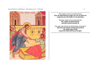 Laat de Kinderen tot Mij komen – Katechismus voor 9 – 10 Jarigen                                                              31

                                                                   -----------------------------------------------------------------------
                                                                              Wat vragen we door de ziekenzalving?
                                                                        Door de ziekenzalving vragen we voor de zieke om
                                                                           vergeving van de zonden en om genezing.

                                                                                 Wanneer vragen we de ziekenzalving?
                                                                                    We vragen de ziekenzalving,
                                                                                    wanneer iemand erg ziek is.

                                                                         Hoe vaak mag iemand de ziekenzalving ontvangen?
                                                                            Elke keer als iemand ernstig ziek wordt of
                                                                                      zijn ziekte erger wordt,
                                                                               mag hij de ziekenzalving ontvangen.
                                                                   -----------------------------------------------------------------------
 