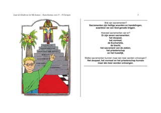 Laat de Kinderen tot Mij komen – Katechismus voor 9 – 10 Jarigen                                                              5

                                                                   -----------------------------------------------------------------------
                                                                                     Wat zijn sacramenten?
                                                                        Sacramenten zijn heilige woorden en handelingen,
                                                                             waardoor we van God genade krijgen.

                                                                                      Hoeveel sacramenten zijn er?
                                                                                      Er zijn zeven sacramenten:
                                                                                              het doopsel,
                                                                                              het vormsel,
                                                                                             de Eucharistie,
                                                                                                de biecht,
                                                                                     het sacrament van de zieken,
                                                                                           het priesterschap
                                                                                            en het huwelijk.

                                                                   Welke sacramenten kunnen maar één keer worden ontvangen?
                                                                    Het doopsel, het vormsel en het priesterschap kunnen
                                                                               maar één keer worden ontvangen.
                                                                   -----------------------------------------------------------------------
 